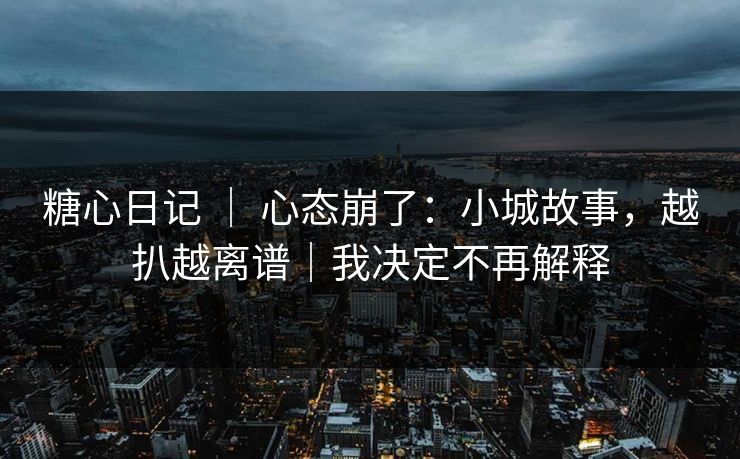 糖心日记 ｜ 心态崩了：小城故事，越扒越离谱｜我决定不再解释