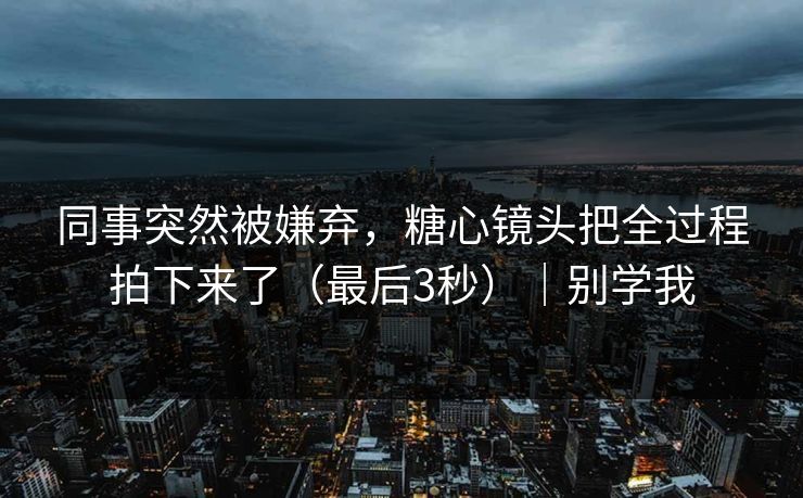 同事突然被嫌弃，糖心镜头把全过程拍下来了（最后3秒）｜别学我