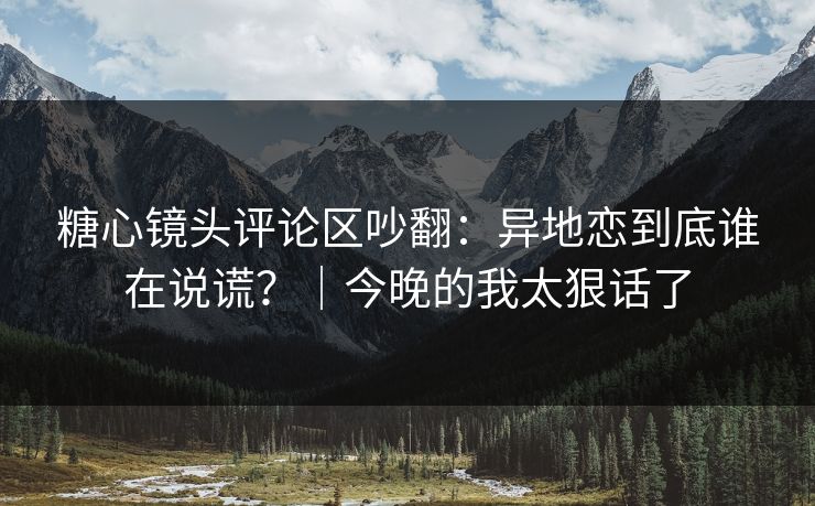 糖心镜头评论区吵翻：异地恋到底谁在说谎？｜今晚的我太狠话了