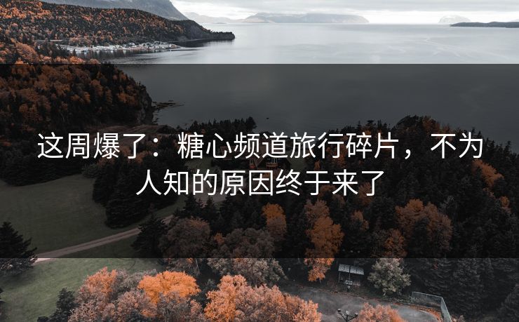 这周爆了：糖心频道旅行碎片，不为人知的原因终于来了