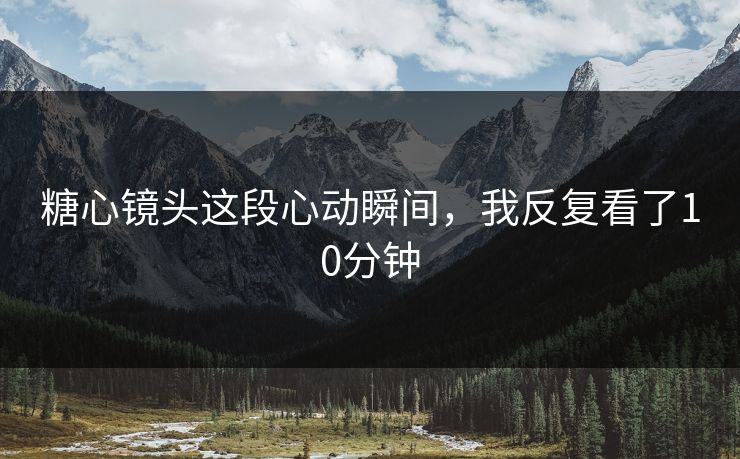 糖心镜头这段心动瞬间，我反复看了10分钟