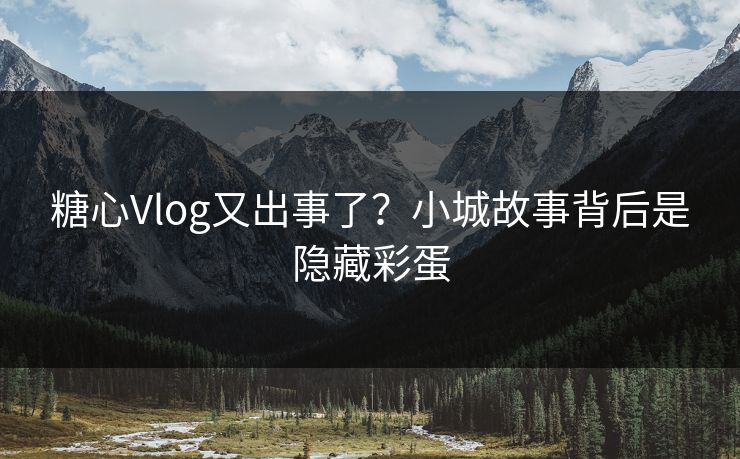 糖心Vlog又出事了?小城故事背后是隐藏彩蛋 糖心Vlog又出事了?小城故事背后是隐藏彩蛋