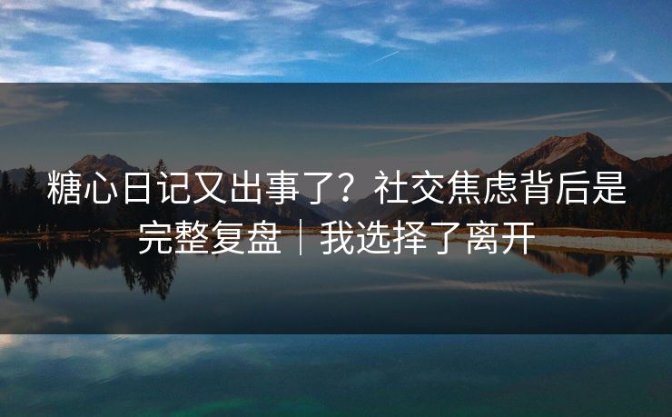 糖心日记又出事了？社交焦虑背后是完整复盘｜我选择了离开