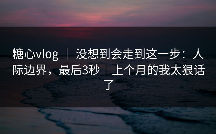 糖心vlog ｜ 没想到会走到这一步：人际边界，最后3秒｜上个月的我太狠话了