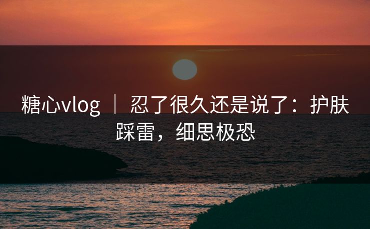 糖心vlog ｜ 忍了很久还是说了：护肤踩雷，细思极恐