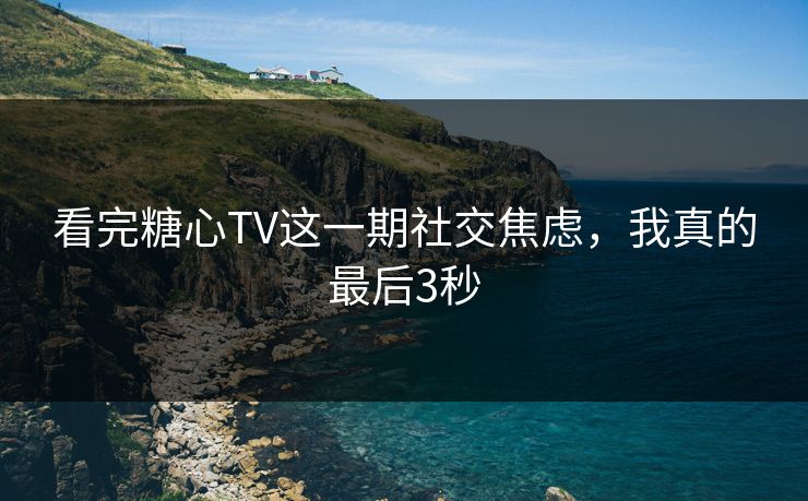 看完糖心TV这一期社交焦虑，我真的最后3秒