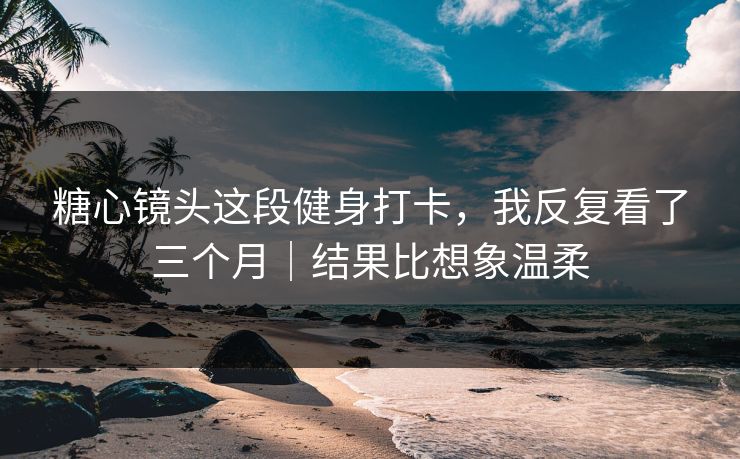 糖心镜头这段健身打卡，我反复看了三个月｜结果比想象温柔