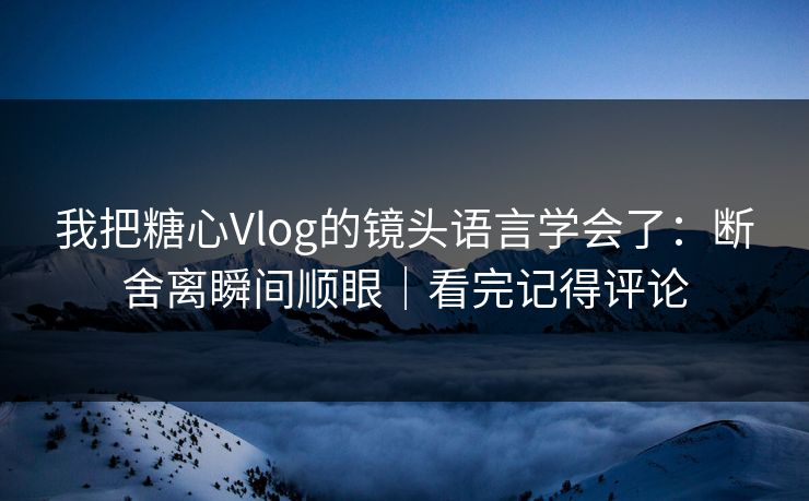 我把糖心Vlog的镜头语言学会了：断舍离瞬间顺眼｜看完记得评论
