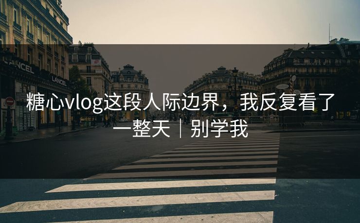 糖心vlog这段人际边界，我反复看了一整天｜别学我
