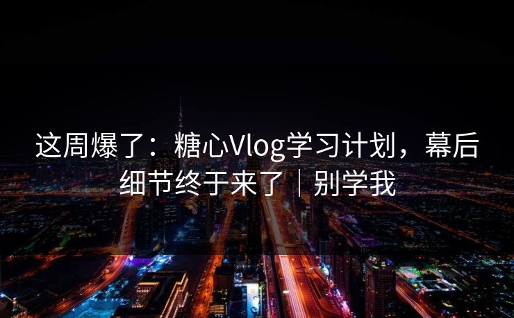 这周爆了：糖心Vlog学习计划，幕后细节终于来了｜别学我