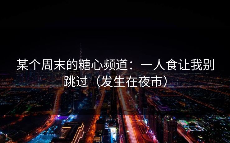 某个周末的糖心频道：一人食让我别跳过（发生在夜市）