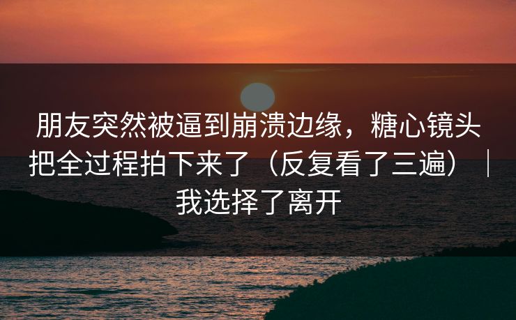 朋友突然被逼到崩溃边缘，糖心镜头把全过程拍下来了（反复看了三遍）｜我选择了离开