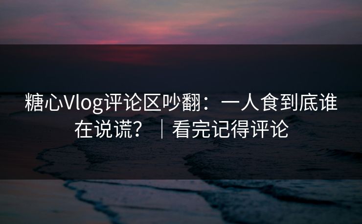 糖心Vlog评论区吵翻：一人食到底谁在说谎？｜看完记得评论