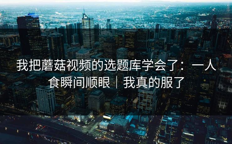 我把蘑菇视频的选题库学会了：一人食瞬间顺眼｜我真的服了
