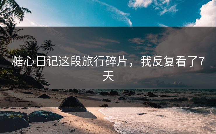 糖心日记这段旅行碎片，我反复看了7天