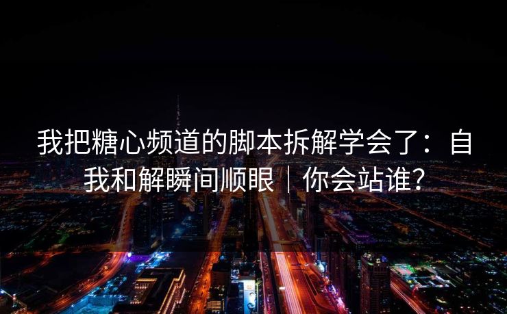 我把糖心频道的脚本拆解学会了：自我和解瞬间顺眼｜你会站谁？