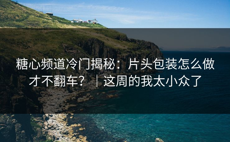 糖心频道冷门揭秘：片头包装怎么做才不翻车？｜这周的我太小众了
