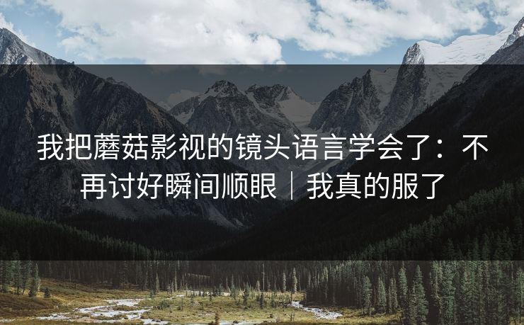 我把蘑菇影视的镜头语言学会了：不再讨好瞬间顺眼｜我真的服了