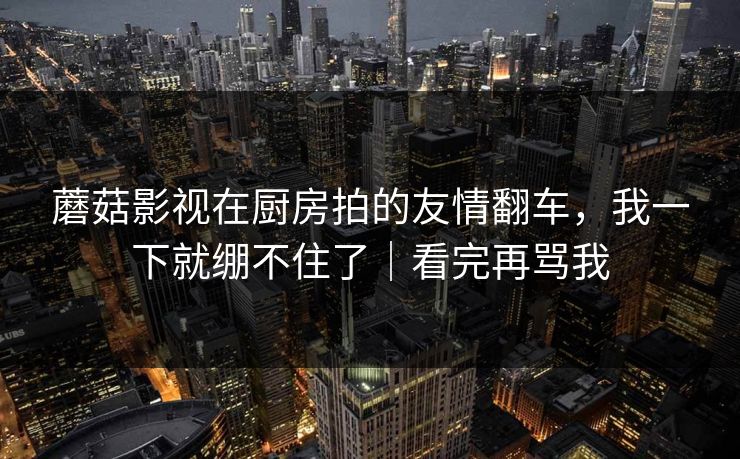 蘑菇影视在厨房拍的友情翻车，我一下就绷不住了｜看完再骂我
