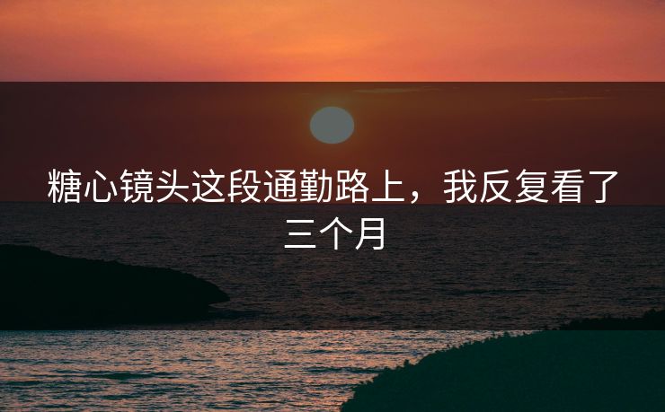 糖心镜头这段通勤路上，我反复看了三个月