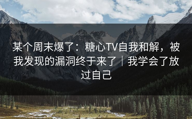 某个周末爆了：糖心TV自我和解，被我发现的漏洞终于来了｜我学会了放过自己