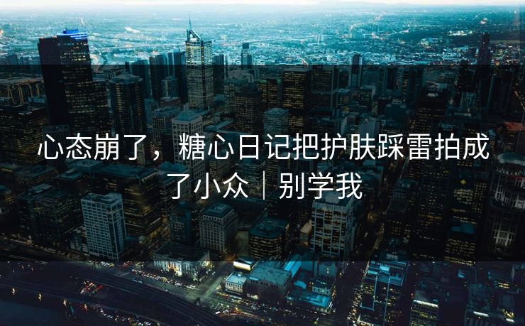 心态崩了，糖心日记把护肤踩雷拍成了小众｜别学我