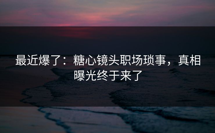 最近爆了：糖心镜头职场琐事，真相曝光终于来了