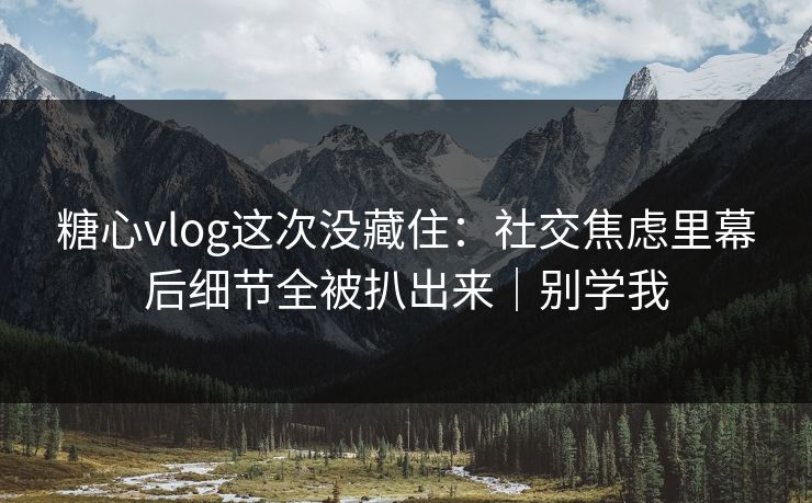 糖心vlog这次没藏住：社交焦虑里幕后细节全被扒出来｜别学我