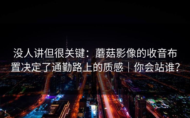 没人讲但很关键：蘑菇影像的收音布置决定了通勤路上的质感｜你会站谁？