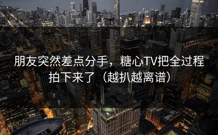 朋友突然差点分手，糖心TV把全过程拍下来了（越扒越离谱）