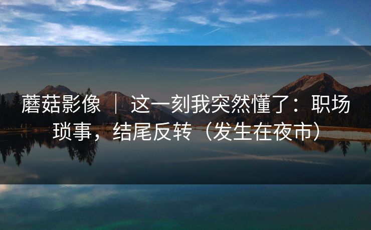 蘑菇影像 ｜ 这一刻我突然懂了：职场琐事，结尾反转（发生在夜市）