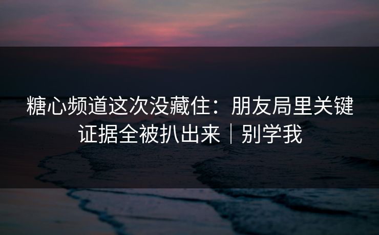 糖心频道这次没藏住：朋友局里关键证据全被扒出来｜别学我