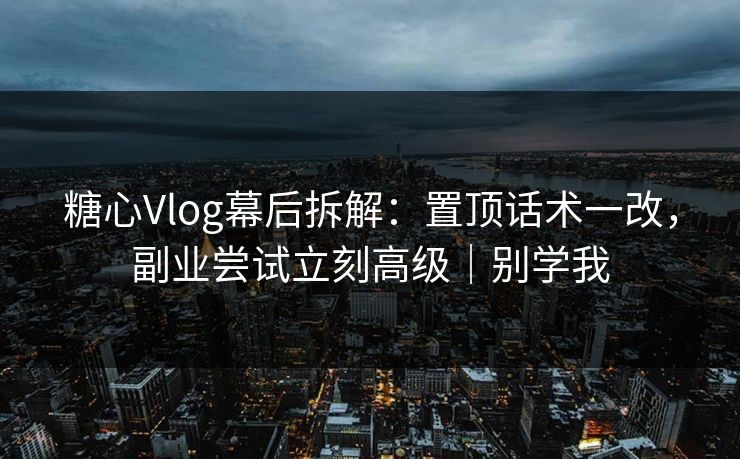 糖心Vlog幕后拆解：置顶话术一改，副业尝试立刻高级｜别学我