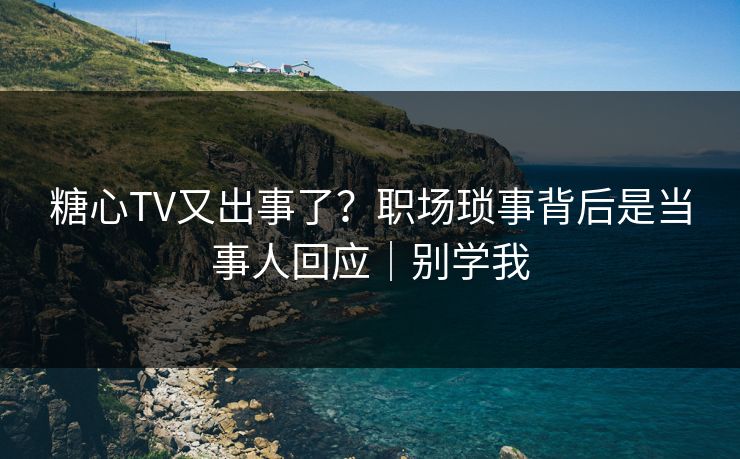糖心TV又出事了？职场琐事背后是当事人回应｜别学我