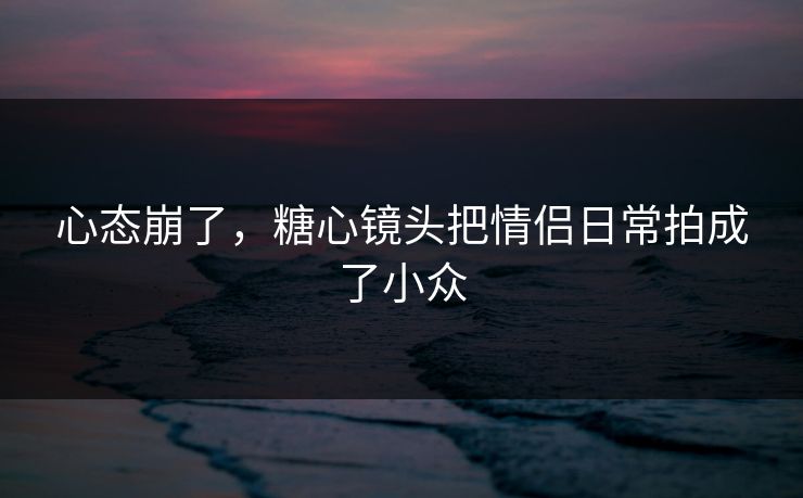 心态崩了，糖心镜头把情侣日常拍成了小众