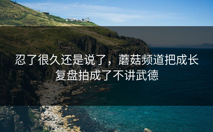 忍了很久还是说了，蘑菇频道把成长复盘拍成了不讲武德