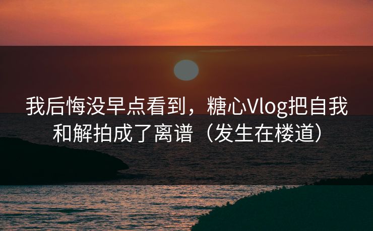 我后悔没早点看到，糖心Vlog把自我和解拍成了离谱（发生在楼道）