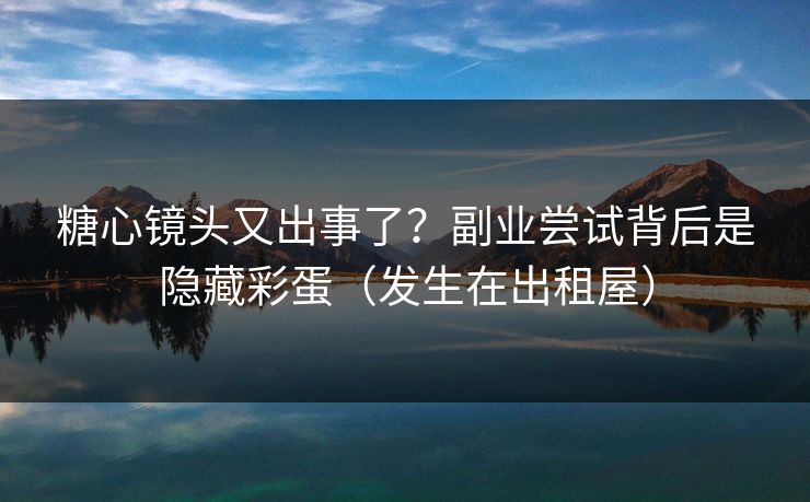 糖心镜头又出事了？副业尝试背后是隐藏彩蛋（发生在出租屋）