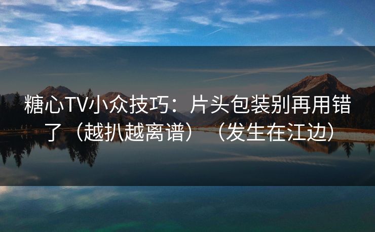 糖心TV小众技巧：片头包装别再用错了（越扒越离谱）（发生在江边）