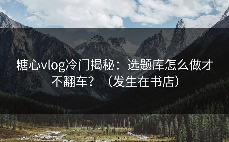 糖心vlog冷门揭秘：选题库怎么做才不翻车？（发生在书店）