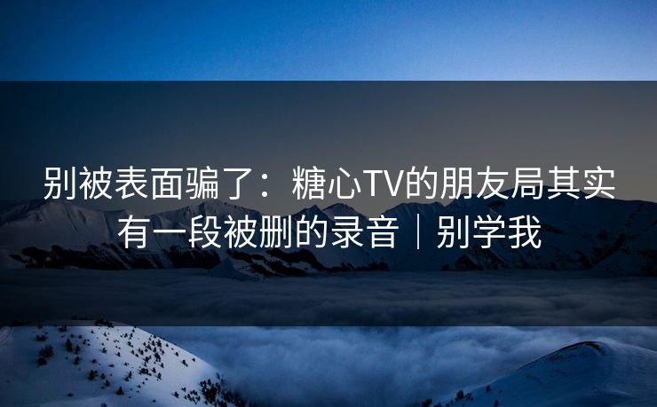 别被表面骗了：糖心TV的朋友局其实有一段被删的录音｜别学我