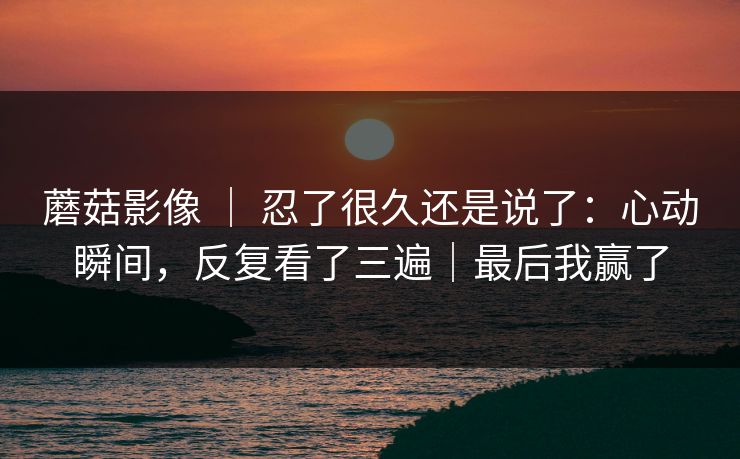蘑菇影像 ｜ 忍了很久还是说了：心动瞬间，反复看了三遍｜最后我赢了