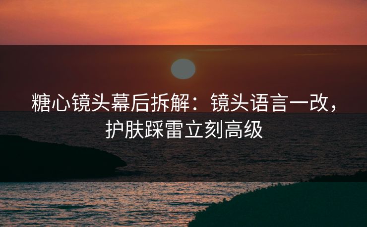 糖心镜头幕后拆解：镜头语言一改，护肤踩雷立刻高级