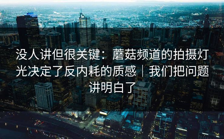 没人讲但很关键：蘑菇频道的拍摄灯光决定了反内耗的质感｜我们把问题讲明白了