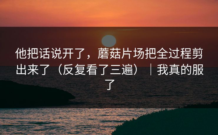 他把话说开了，蘑菇片场把全过程剪出来了（反复看了三遍）｜我真的服了
