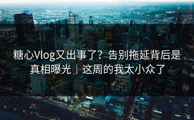 糖心Vlog又出事了？告别拖延背后是真相曝光｜这周的我太小众了