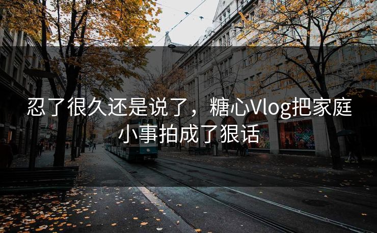 忍了很久还是说了，糖心Vlog把家庭小事拍成了狠话