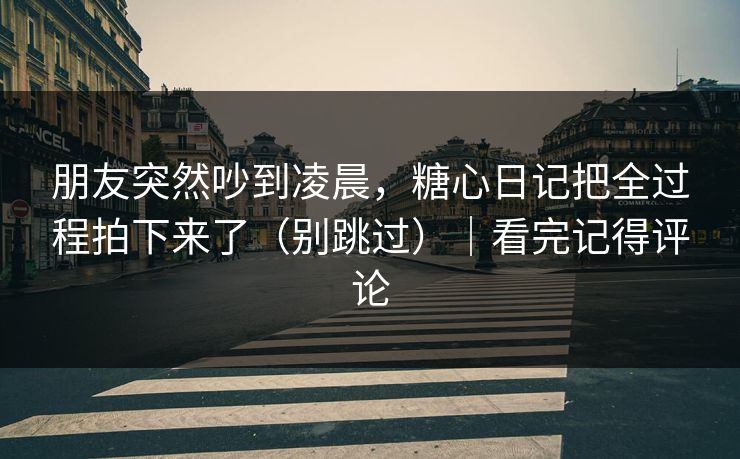 朋友突然吵到凌晨，糖心日记把全过程拍下来了（别跳过）｜看完记得评论