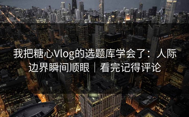 我把糖心Vlog的选题库学会了：人际边界瞬间顺眼｜看完记得评论