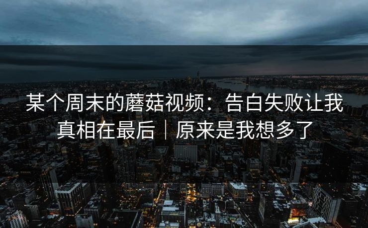 某个周末的蘑菇视频：告白失败让我真相在最后｜原来是我想多了